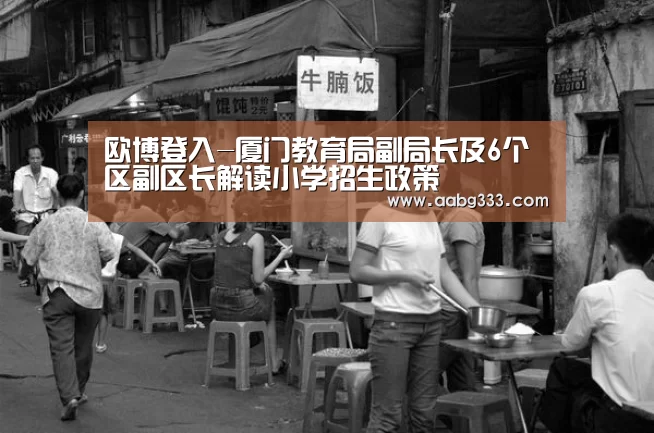 欧博登入-厦门教育局副局长及6个区副区长解读小学招生政策(图1) 欧博官网