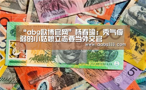 “abg欧博官网”杨春瑜:秀气瘦弱的小姑娘立志要当外交官(图1) 欧博登入