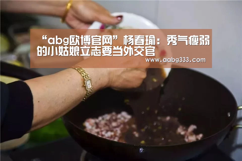 “abg欧博官网”杨春瑜:秀气瘦弱的小姑娘立志要当外交官(图2) 欧博服务
