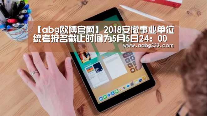 【abg欧博官网】2018安徽事业单位统考报名截止时间为5月5日24:00 逾期不再补报(图3) 欧博官网