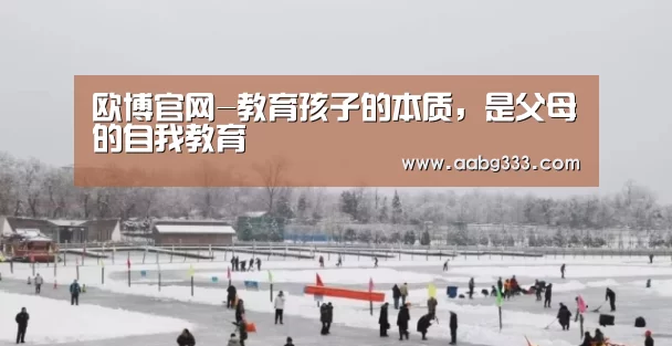 欧博官网-教育孩子的本质,是父母的自我教育(图1) 欧博服务